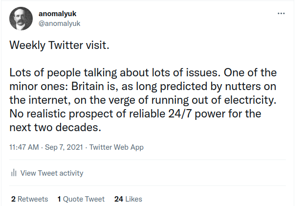 Lots of people talking about lots of issues. One of the minor ones: Britain is, as long predicted by nutters on the internet, on the verge of running out of electricity. No realistic prospect of reliable 24/7 power for the next two decades.